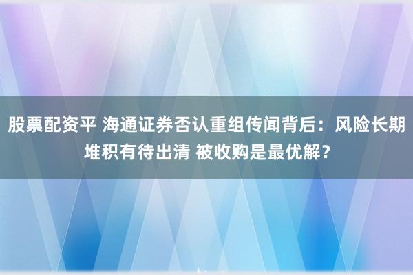 股票配资平 海通证券否认重组传闻背后：风险长期堆积有待出清 被收购是最优解？