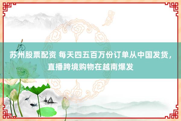 苏州股票配资 每天四五百万份订单从中国发货，直播跨境购物在越南爆发