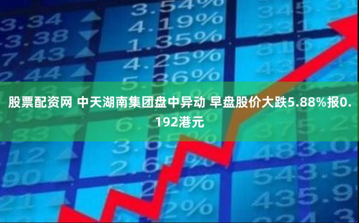 股票配资网 中天湖南集团盘中异动 早盘股价大跌5.88%报0.192港元