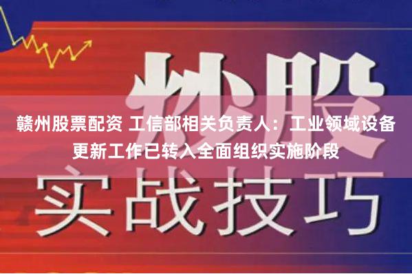 赣州股票配资 工信部相关负责人：工业领域设备更新工作已转入全面组织实施阶段