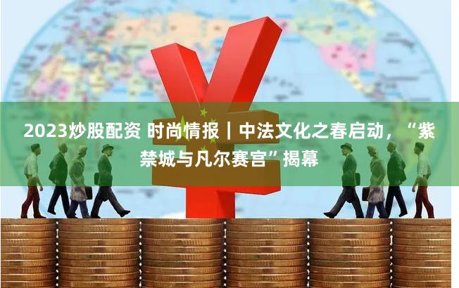 2023炒股配资 时尚情报｜中法文化之春启动，“紫禁城与凡尔赛宫”揭幕