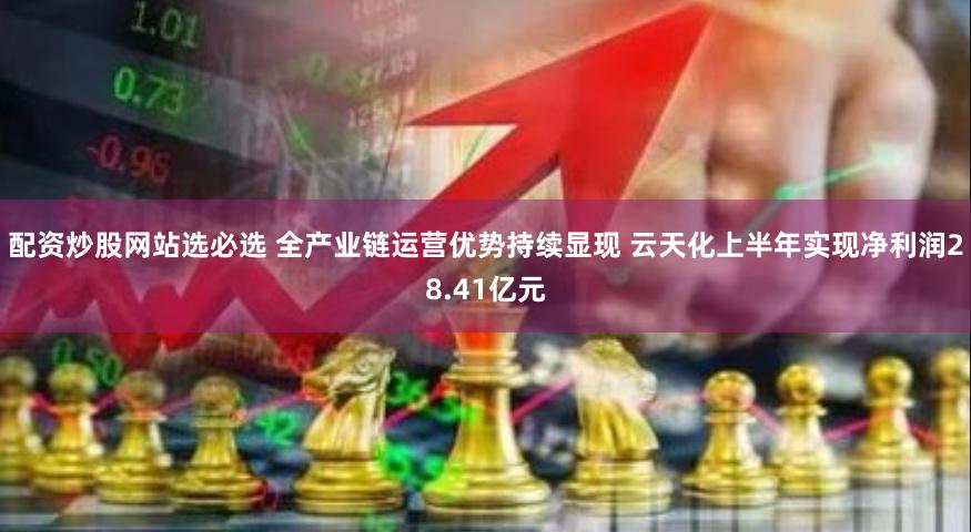 配资炒股网站选必选 全产业链运营优势持续显现 云天化上半年实现净利润28.41亿元