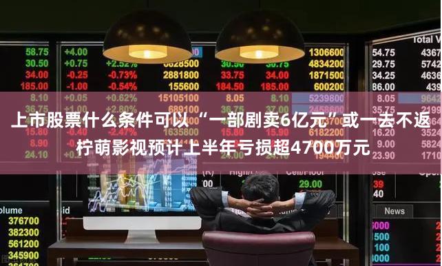 上市股票什么条件可以 “一部剧卖6亿元”或一去不返 柠萌影视预计上半年亏损超4700万元