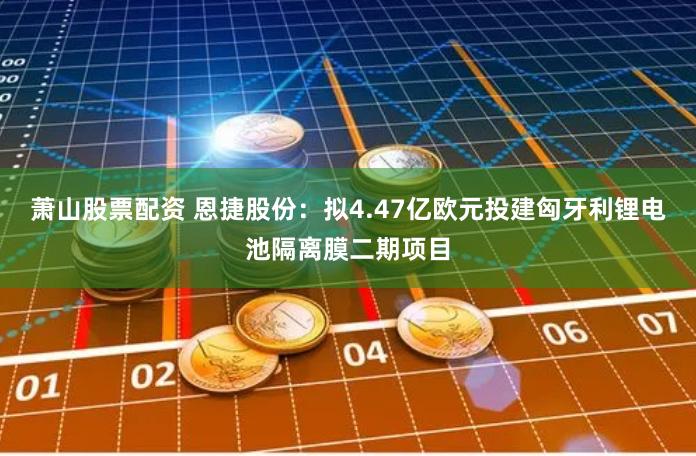 萧山股票配资 恩捷股份：拟4.47亿欧元投建匈牙利锂电池隔离膜二期项目