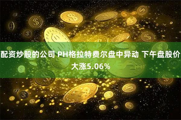 配资炒股的公司 PH格拉特费尔盘中异动 下午盘股价大涨5.06%