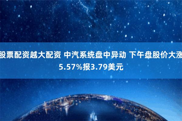 股票配资越大配资 中汽系统盘中异动 下午盘股价大涨5.57%报3.79美元