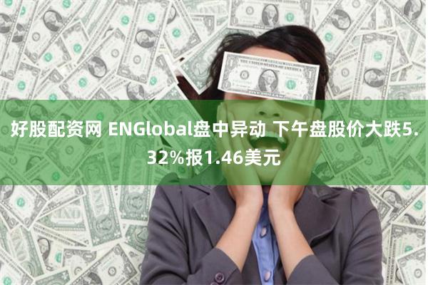 好股配资网 ENGlobal盘中异动 下午盘股价大跌5.32%报1.46美元