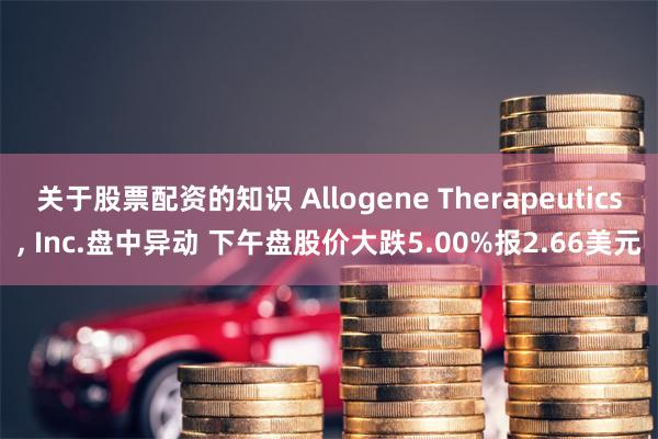 关于股票配资的知识 Allogene Therapeutics, Inc.盘中异动 下午盘股价大跌5.00%报2.66美元