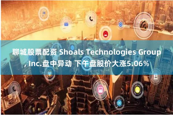 聊城股票配资 Shoals Technologies Group, Inc.盘中异动 下午盘股价大涨5.06%