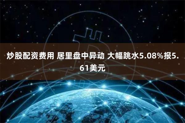 炒股配资费用 居里盘中异动 大幅跳水5.08%报5.61美元