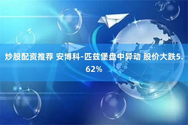 炒股配资推荐 安博科-匹兹堡盘中异动 股价大跌5.62%