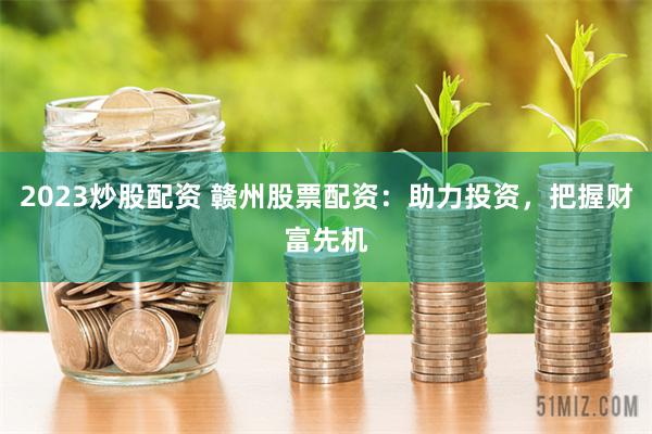 2023炒股配资 赣州股票配资：助力投资，把握财富先机