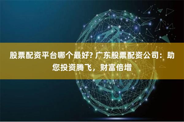 股票配资平台哪个最好? 广东股票配资公司：助您投资腾飞，财富倍增
