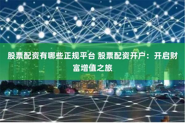 股票配资有哪些正规平台 股票配资开户：开启财富增值之旅