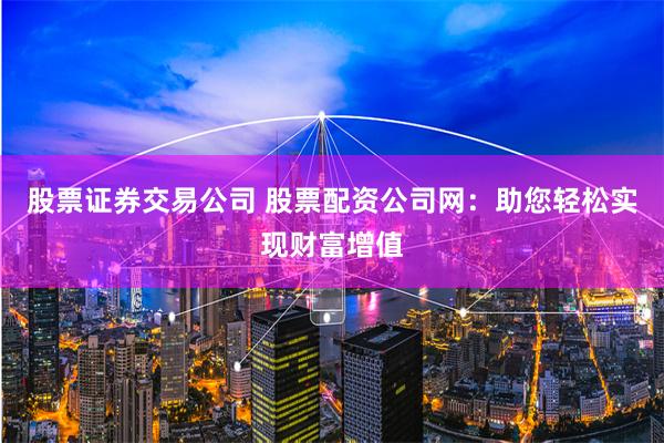 股票证券交易公司 股票配资公司网：助您轻松实现财富增值