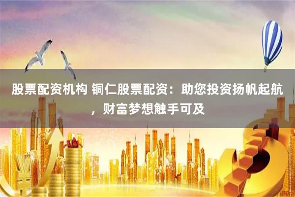股票配资机构 铜仁股票配资：助您投资扬帆起航，财富梦想触手可