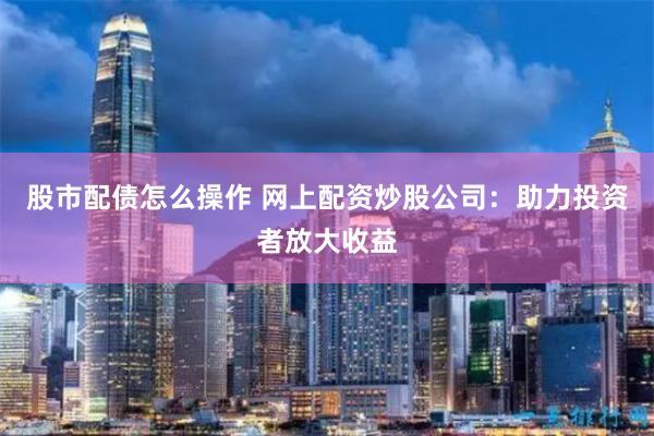 股市配债怎么操作 网上配资炒股公司：助力投资者放大收益