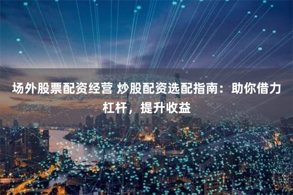 场外股票配资经营 炒股配资选配指南：助你借力杠杆，提升收益