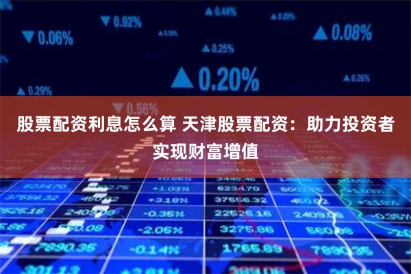 股票配资利息怎么算 天津股票配资：助力投资者实现财富增值