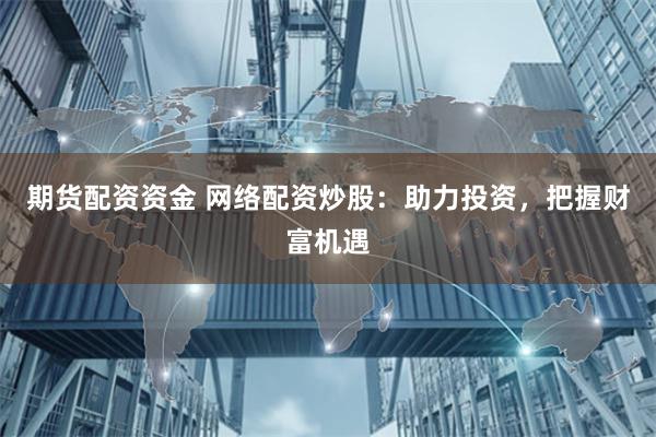 期货配资资金 网络配资炒股：助力投资，把握财富机遇