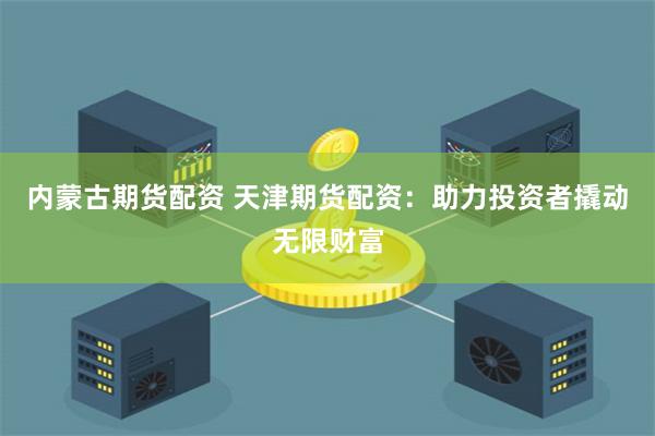 内蒙古期货配资 天津期货配资：助力投资者撬动无限财富